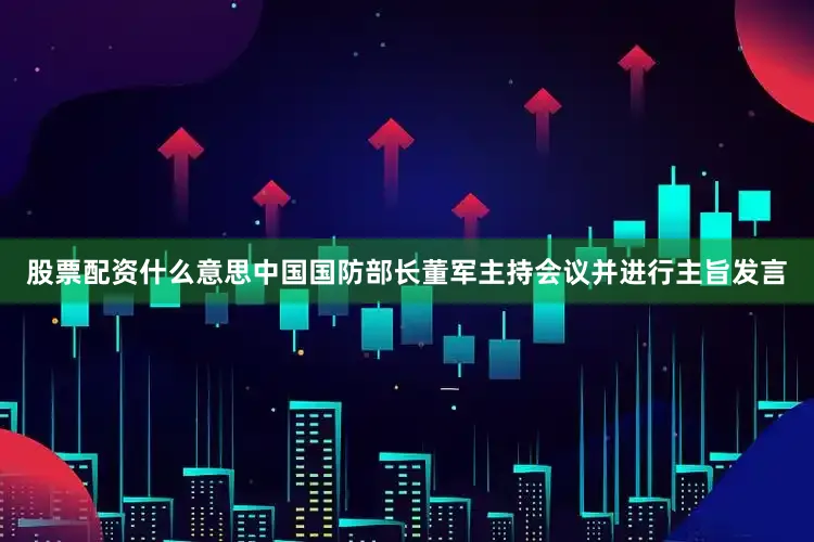 股票配资什么意思中国国防部长董军主持会议并进行主旨发言