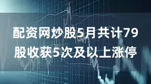 配资网炒股5月共计79股收获5次及以上涨停