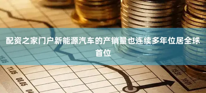 配资之家门户新能源汽车的产销量也连续多年位居全球首位