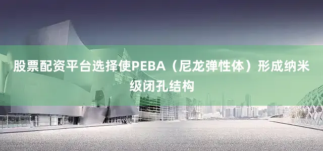 股票配资平台选择使PEBA（尼龙弹性体）形成纳米级闭孔结构