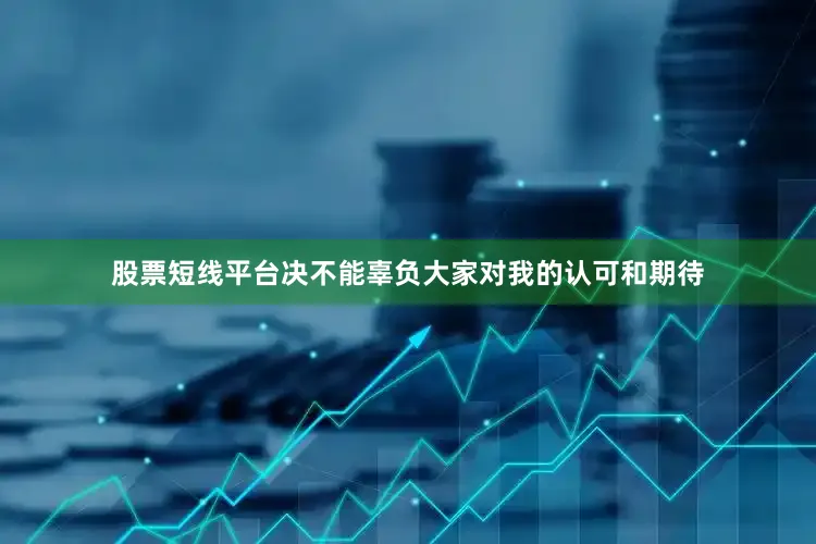 股票短线平台决不能辜负大家对我的认可和期待