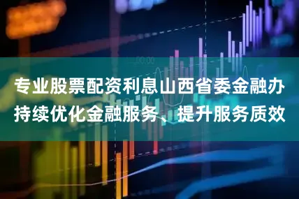 专业股票配资利息山西省委金融办持续优化金融服务、提升服务质效