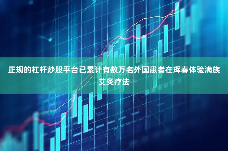 正规的杠杆炒股平台已累计有数万名外国患者在珲春体验满族艾灸疗法