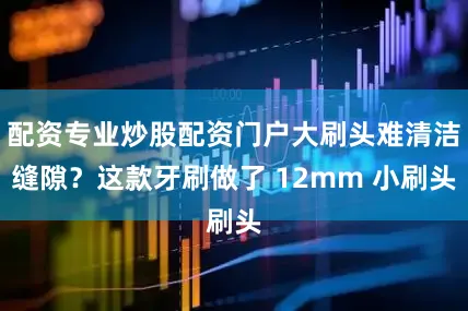 配资专业炒股配资门户大刷头难清洁缝隙？这款牙刷做了 12mm 小刷头