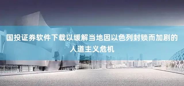 国投证券软件下载以缓解当地因以色列封锁而加剧的人道主义危机